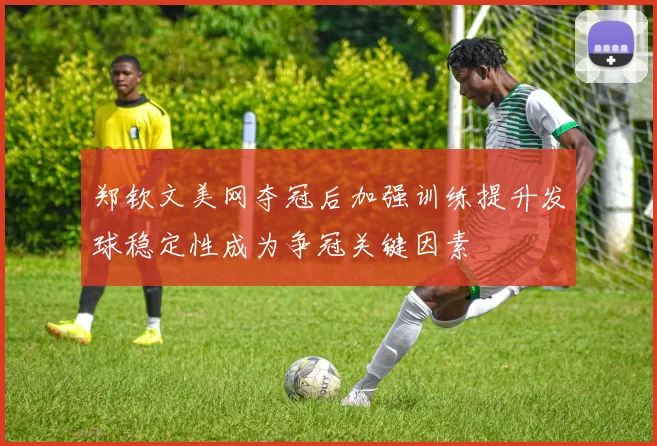 郑钦文美网夺冠后加强训练提升发球稳定性成为争冠关键因素