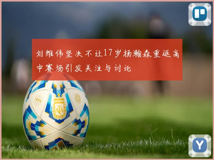 刘维伟坚决不让17岁杨瀚森重返高中赛场引发关注与讨论