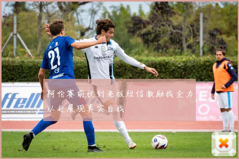 阿伦赛前收到老板短信激励我全力以赴展现真实自我