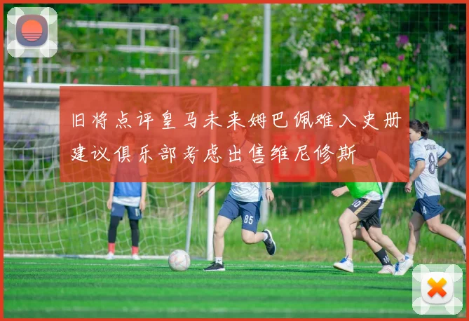 旧将点评皇马未来姆巴佩难入史册建议俱乐部考虑出售维尼修斯