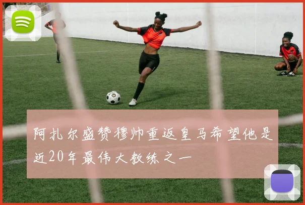 阿扎尔盛赞穆帅重返皇马希望他是近20年最伟大教练之一