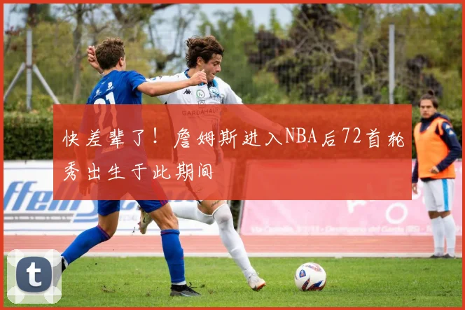 快差辈了！詹姆斯进入NBA后72首轮秀出生于此期间