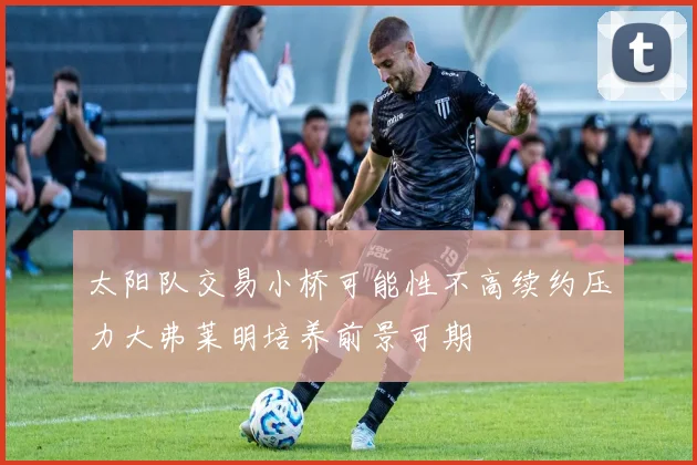 太阳队交易小桥可能性不高续约压力大弗莱明培养前景可期