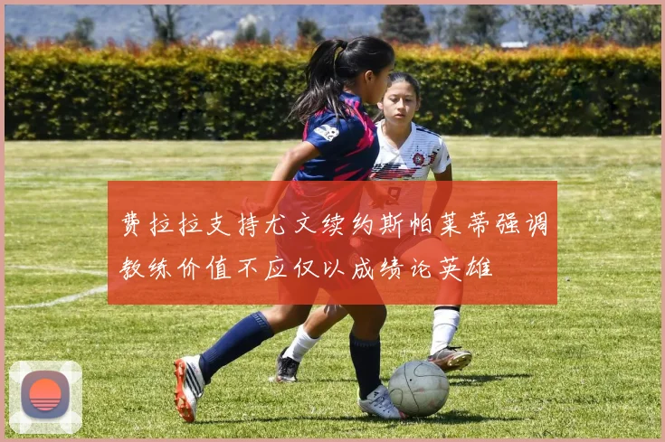 费拉拉支持尤文续约斯帕莱蒂强调教练价值不应仅以成绩论英雄