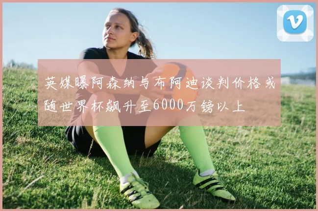 英媒曝阿森纳与布阿迪谈判价格或随世界杯飙升至6000万镑以上