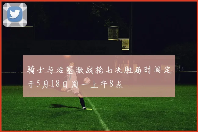 骑士与活塞激战抢七决胜局时间定于5月18日周一上午8点