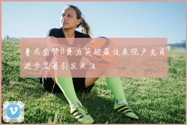 鲁尼盛赞B费为英超最佳表现卢克肖进步显著引发关注