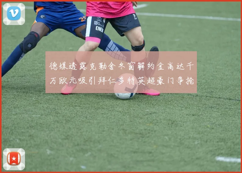 德媒透露克勒舍冬窗解约金高达千万欧元吸引拜仁多特英超豪门争抢