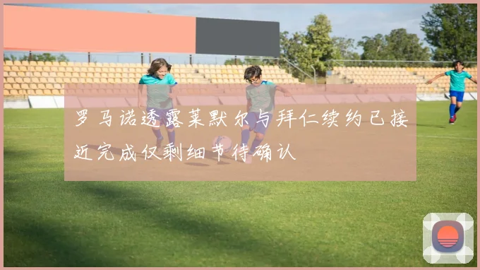 罗马诺透露莱默尔与拜仁续约已接近完成仅剩细节待确认