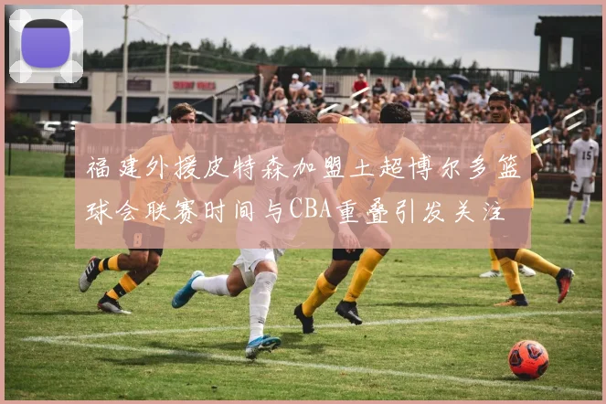 福建外援皮特森加盟土超博尔多篮球会联赛时间与CBA重叠引发关注
