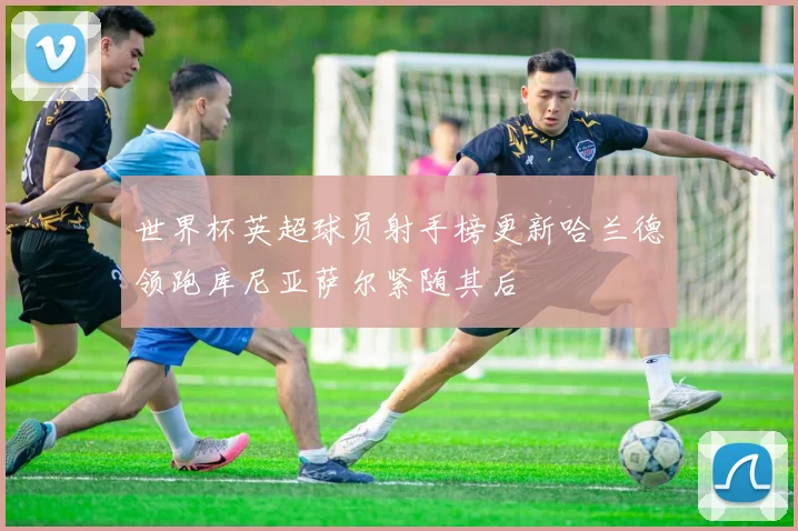 世界杯英超球员射手榜更新哈兰德领跑库尼亚萨尔紧随其后