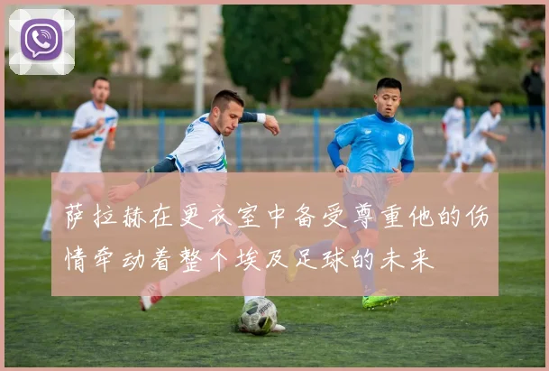 萨拉赫在更衣室中备受尊重他的伤情牵动着整个埃及足球的未来