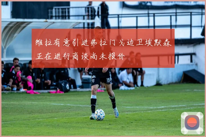 维拉有意引进弗拉门戈边卫埃默森正在进行商谈尚未报价