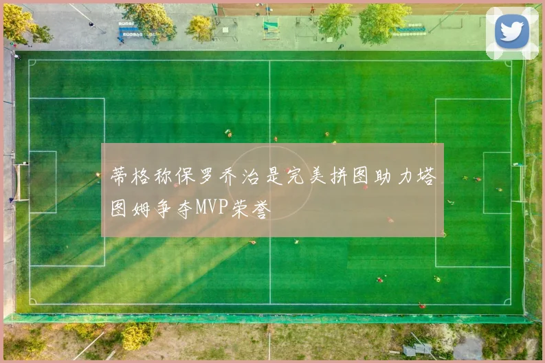 蒂格称保罗乔治是完美拼图助力塔图姆争夺MVP荣誉